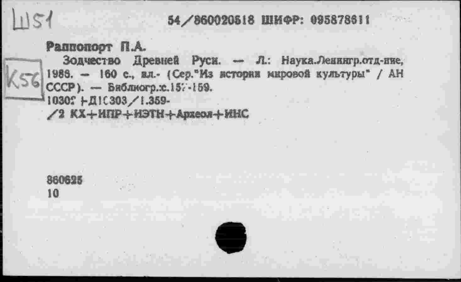 ﻿ll)S<
54/860020518 ШИФР: 095878611

Раппопорт ПА
Зодчество Древней Руси. — Л: Науха.Леннягр.отд-ние, 1983. — 160 с., ал.- (Сер.“Из история мировой культуры" ! АН СССР). — Библиогр.х.157-159.
1030Г ьдІС303/1.369-
/2 КХ-ЬИПР+ИЭТН+Археол+ИНС
860625 10